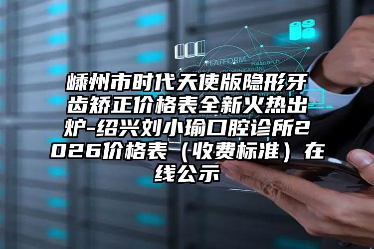 嵊州市时代天使版隐形牙齿矫正价格表全新火热出炉-绍兴刘小瑜口腔诊所2026价格表（收费标准）在线公示