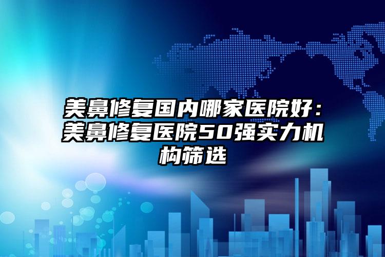 美鼻修复国内哪家医院好：美鼻修复医院50强实力机构筛选
