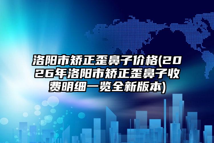 洛阳市矫正歪鼻子价格(2026年洛阳市矫正歪鼻子收费明细一览全新版本)