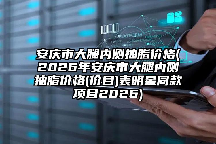 安庆市大腿内侧抽脂价格(2026年安庆市大腿内侧抽脂价格(价目)表明星同款项目2026)