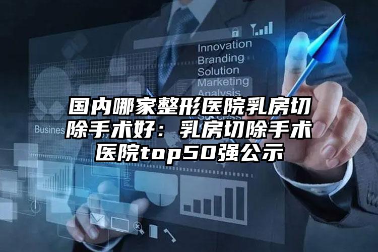 国内哪家整形医院乳房切除手术好：乳房切除手术医院top50强公示