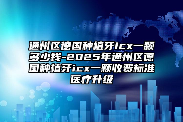 通州区德国种植牙icx一颗多少钱-2025年通州区德国种植牙icx一颗收费标准医疗升级