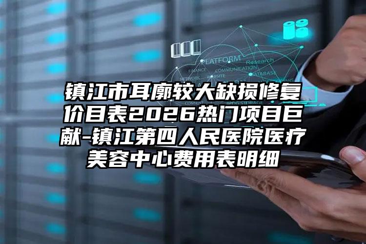 镇江市耳廓较大缺损修复价目表2026热门项目巨献-镇江第四人民医院医疗美容中心费用表明细