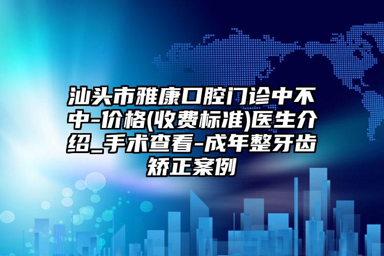 汕头市雅康口腔门诊中不中-价格(收费标准)医生介绍_手术查看-成年整牙齿矫正案例