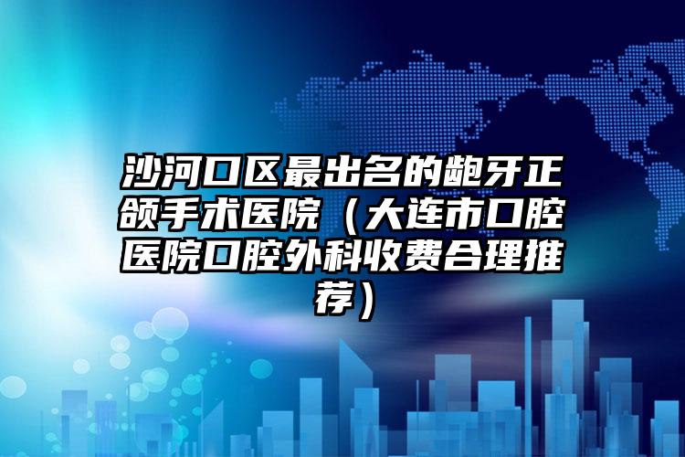 沙河口区最出名的龅牙正颌手术医院（大连市口腔医院口腔外科收费合理推荐）