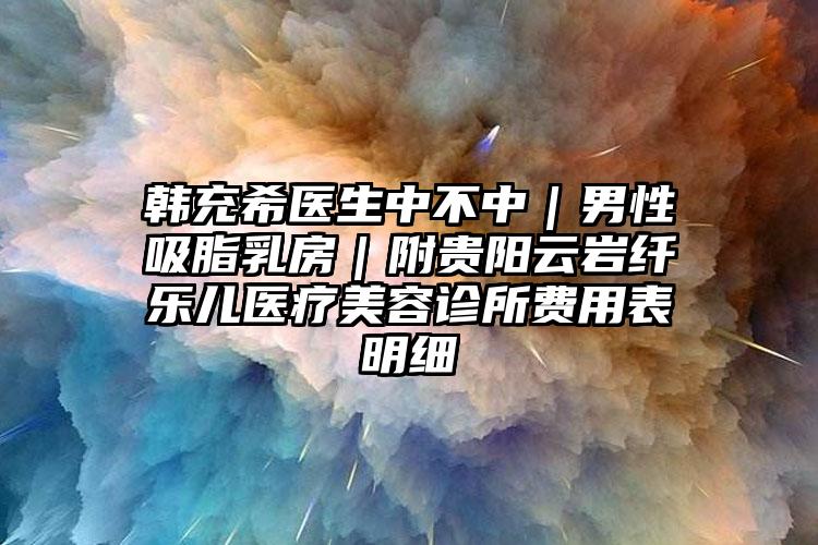 韩充希医生中不中｜男性吸脂乳房｜附贵阳云岩纤乐儿医疗美容诊所费用表明细