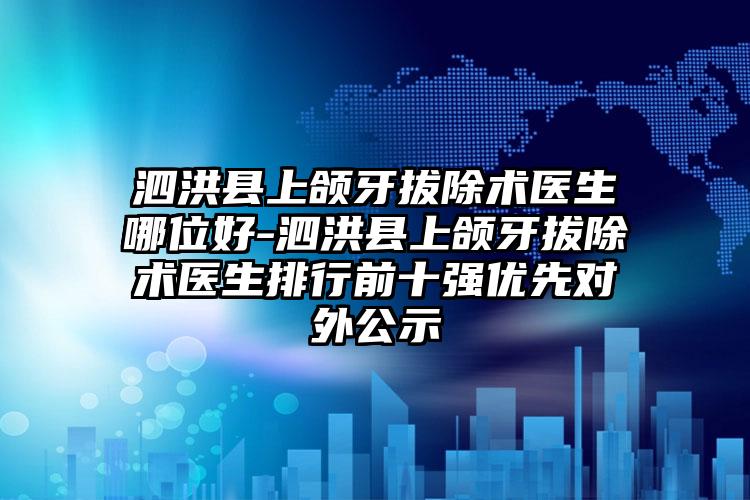 泗洪县上颌牙拔除术医生哪位好-泗洪县上颌牙拔除术医生排行前十强优先对外公示