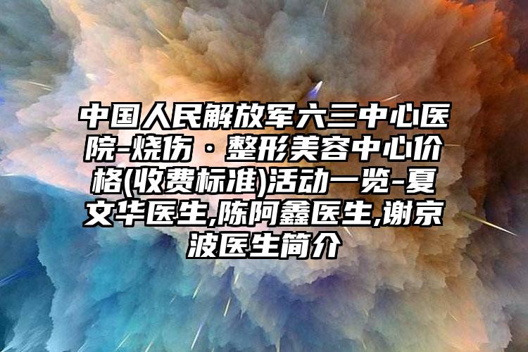 中国人民解放军六三中心医院-烧伤·整形美容中心价格(收费标准)活动一览-夏文华医生,陈阿鑫医生,谢京波医生简介