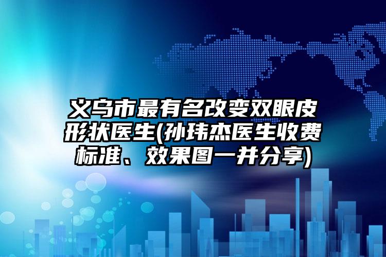 义乌市最有名改变双眼皮形状医生(孙玮杰医生收费标准、效果图一并分享)