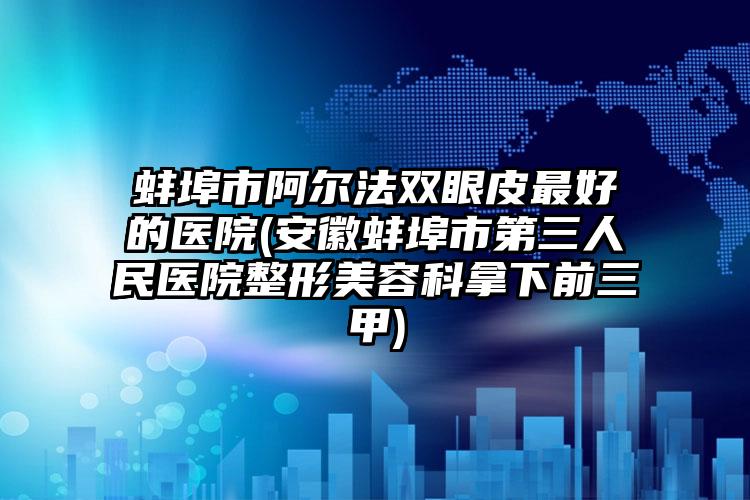 蚌埠市阿尔法双眼皮最好的医院(安徽蚌埠市第三人民医院整形美容科拿下前三甲)