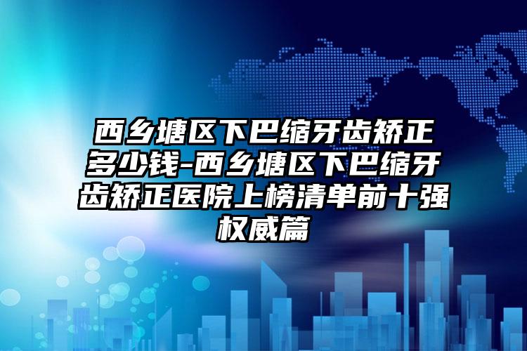 西乡塘区下巴缩牙齿矫正多少钱-西乡塘区下巴缩牙齿矫正医院上榜清单前十强权威篇