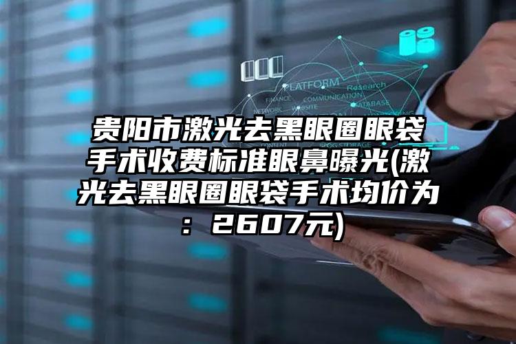 贵阳市激光去黑眼圈眼袋手术收费标准眼鼻曝光(激光去黑眼圈眼袋手术均价为：2607元)