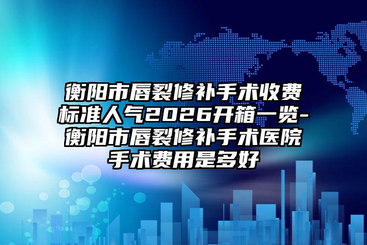 衡阳市唇裂修补手术收费标准人气2026开箱一览-衡阳市唇裂修补手术医院手术费用是多好