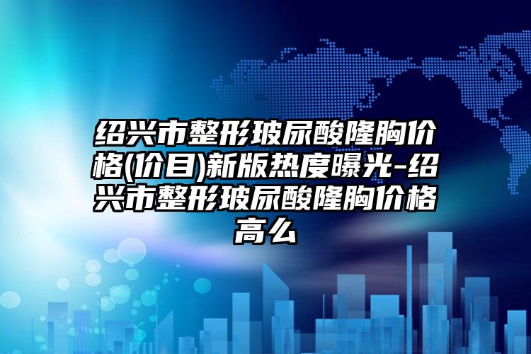 绍兴市整形玻尿酸隆胸价格(价目)新版热度曝光-绍兴市整形玻尿酸隆胸价格高么