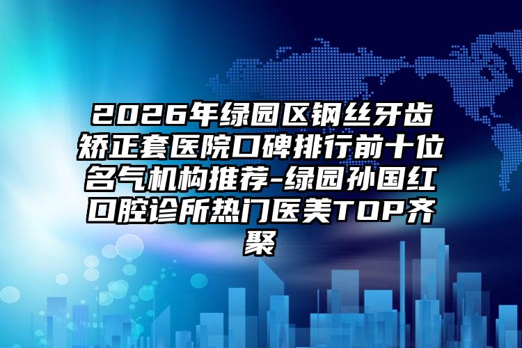 2026年绿园区钢丝牙齿矫正套医院口碑排行前十位名气机构推荐-绿园孙国红口腔诊所热门医美TOP齐聚