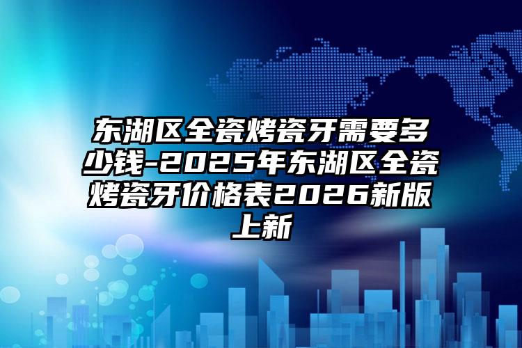 东湖区全瓷烤瓷牙需要多少钱-2025年东湖区全瓷烤瓷牙价格表2026新版上新
