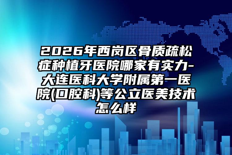 2026年西岗区骨质疏松症种植牙医院哪家有实力-大连医科大学附属第一医院(口腔科)等公立医美技术怎么样