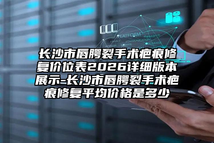 长沙市唇腭裂手术疤痕修复价位表2026详细版本展示-长沙市唇腭裂手术疤痕修复平均价格是多少