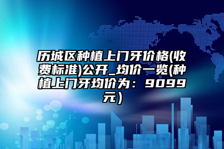历城区种植上门牙价格(收费标准)公开_均价一览(种植上门牙均价为：9099元）