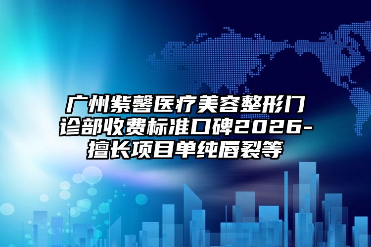 广州紫馨医疗美容整形门诊部收费标准口碑2026-擅长项目单纯唇裂等