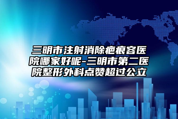 三明市注射消除疤痕容医院哪家好呢-三明市第二医院整形外科点赞超过公立