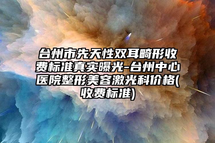 台州市先天性双耳畸形收费标准真实曝光-台州中心医院整形美容激光科价格(收费标准)