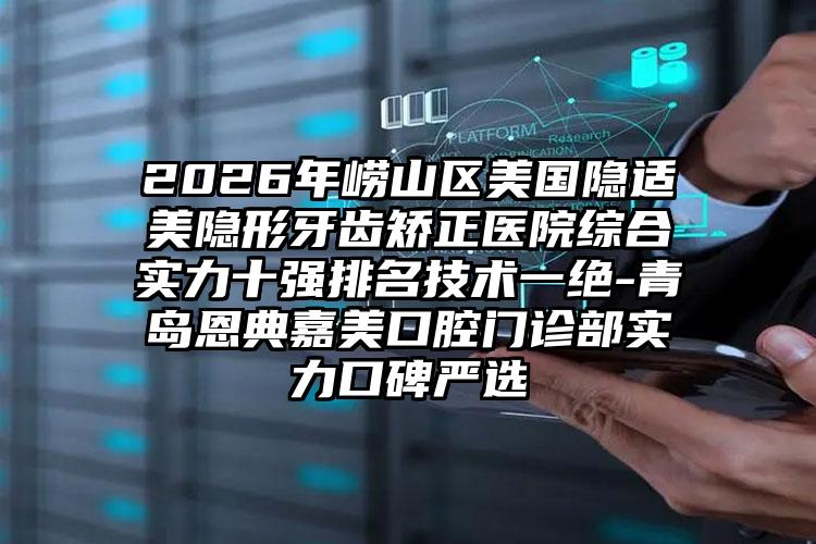 2026年崂山区美国隐适美隐形牙齿矫正医院综合实力十强排名技术一绝-青岛恩典嘉美口腔门诊部实力口碑严选