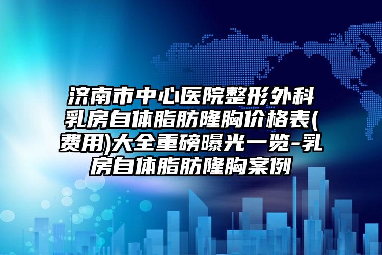 济南市中心医院整形外科乳房自体脂肪隆胸价格表(费用)大全重磅曝光一览-乳房自体脂肪隆胸案例