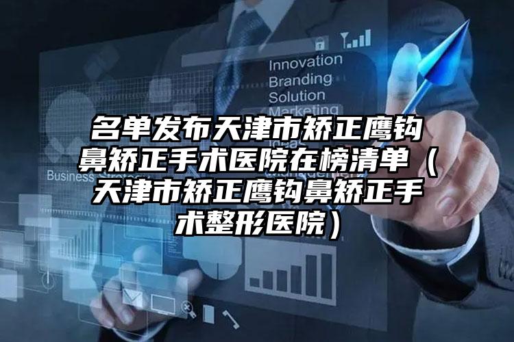 名单发布天津市矫正鹰钩鼻矫正手术医院在榜清单（天津市矫正鹰钩鼻矫正手术整形医院）