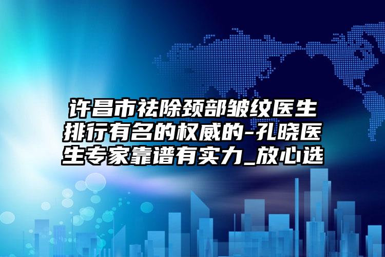 许昌市祛除颈部皱纹医生排行有名的权威的-孔晓医生专家靠谱有实力_放心选