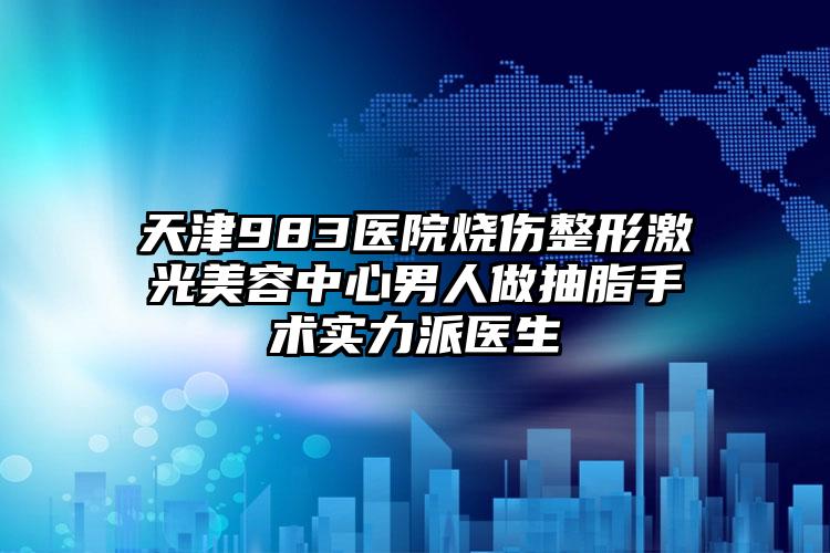 天津983医院烧伤整形激光美容中心男人做抽脂手术实力派医生