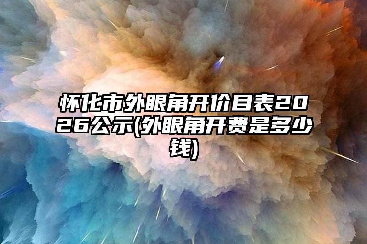 怀化市外眼角开价目表2026公示(外眼角开费是多少钱)