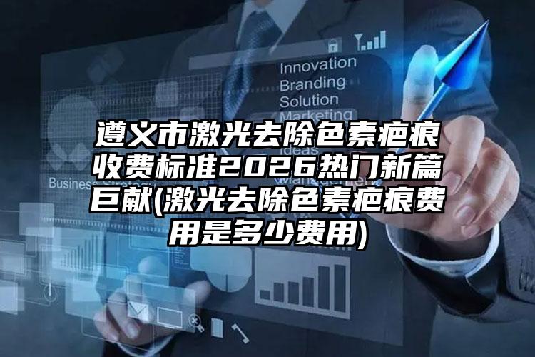 遵义市激光去除色素疤痕收费标准2026热门新篇巨献(激光去除色素疤痕费用是多少费用)