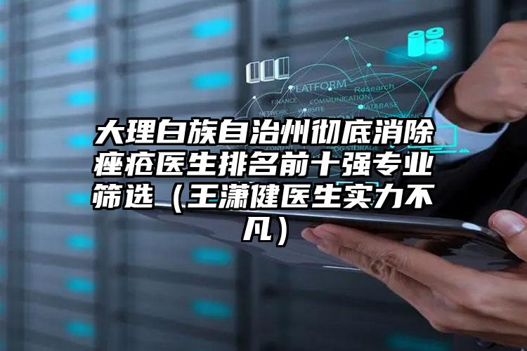 大理白族自治州彻底消除痤疮医生排名前十强专业筛选（王潇健医生实力不凡）