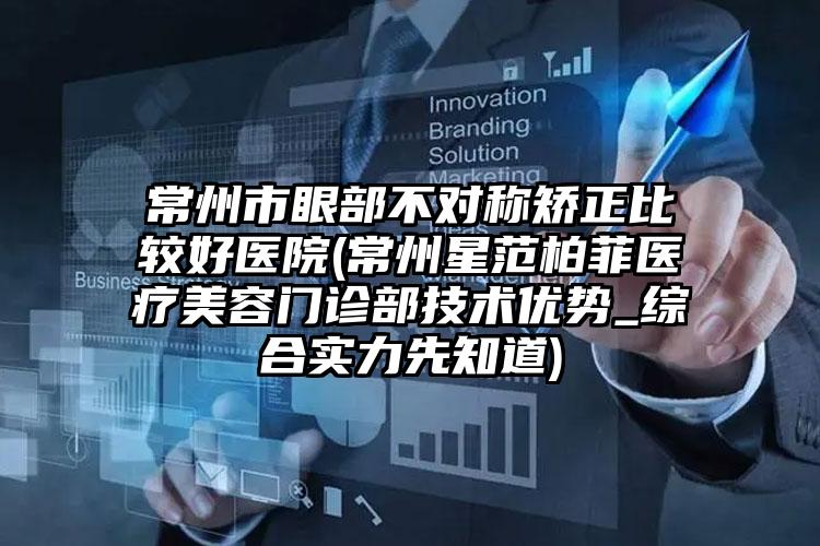 常州市眼部不对称矫正比较好医院(常州星范柏菲医疗美容门诊部技术优势_综合实力先知道)