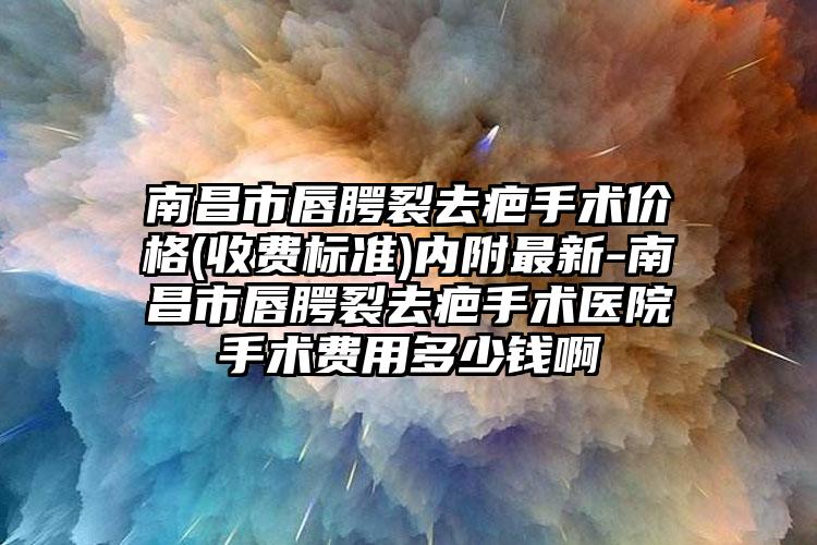 南昌市唇腭裂去疤手术价格(收费标准)内附最新-南昌市唇腭裂去疤手术医院手术费用多少钱啊