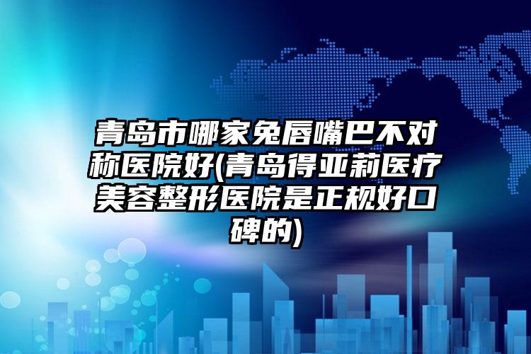 青岛市哪家兔唇嘴巴不对称医院好(青岛得亚莉医疗美容整形医院是正规好口碑的)