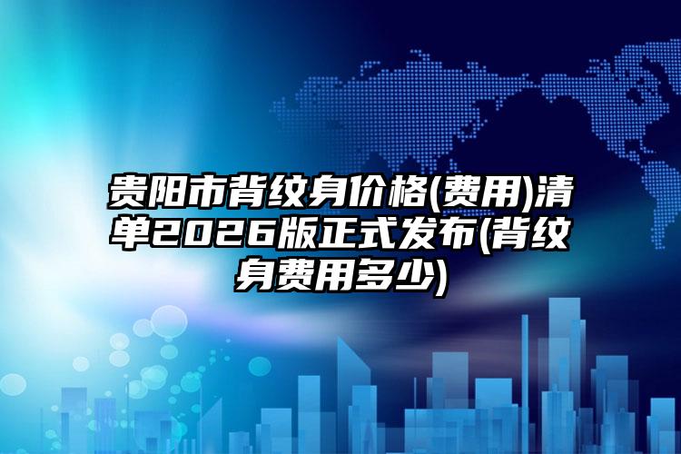 贵阳市背纹身价格(费用)清单2026版正式发布(背纹身费用多少)