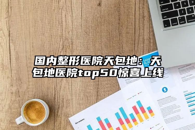国内整形医院天包地:天包地医院top50惊喜上线