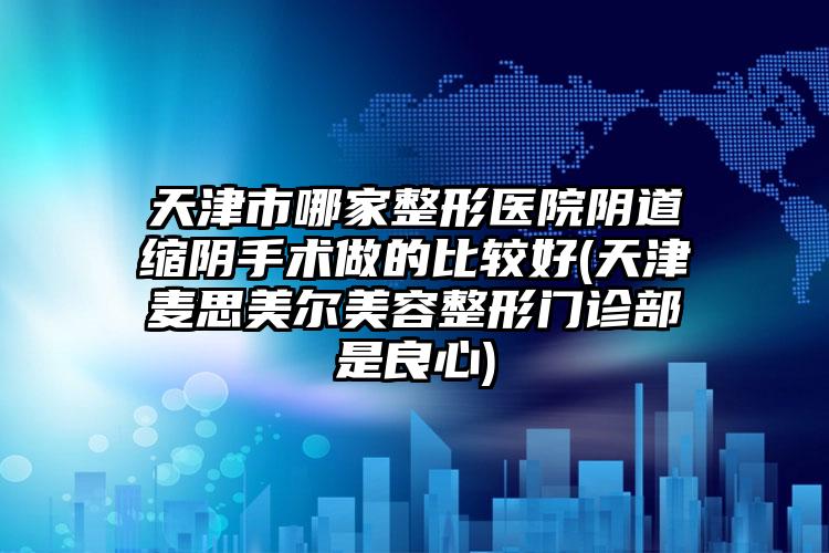 天津市哪家整形医院阴道缩阴手术做的比较好(天津麦思美尔美容整形门诊部是良心)