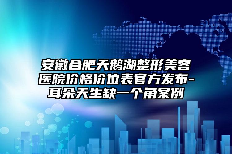 安徽合肥天鹅湖整形美容医院价格价位表官方发布-耳朵天生缺一个角案例