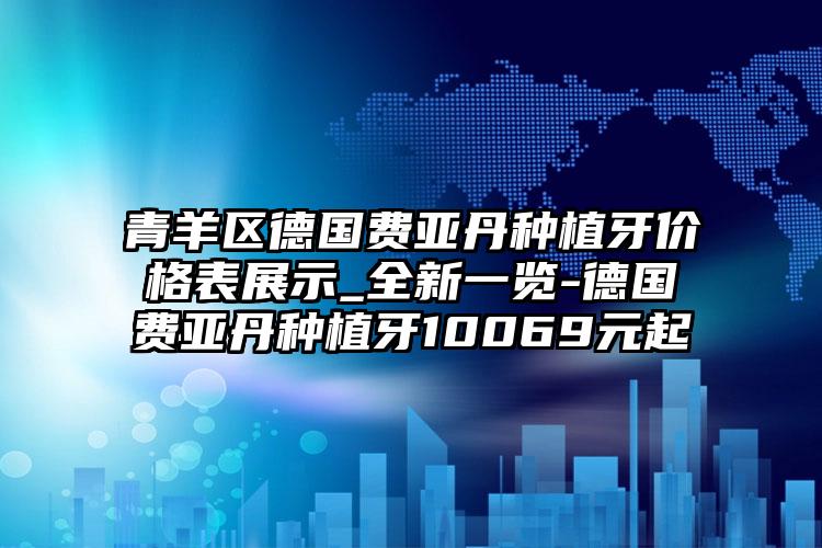青羊区德国费亚丹种植牙价格表展示_全新一览-德国费亚丹种植牙10069元起