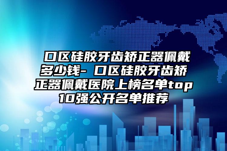 硚口区硅胶牙齿矫正器佩戴多少钱-硚口区硅胶牙齿矫正器佩戴医院上榜名单top10强公开名单推荐