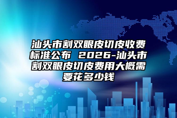 汕头市割双眼皮切皮收费标准公布 2026-汕头市割双眼皮切皮费用大概需要花多少钱
