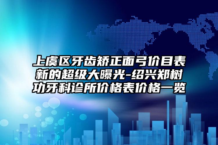 上虞区牙齿矫正面弓价目表新的超级大曝光-绍兴郑树功牙科诊所价格表价格一览