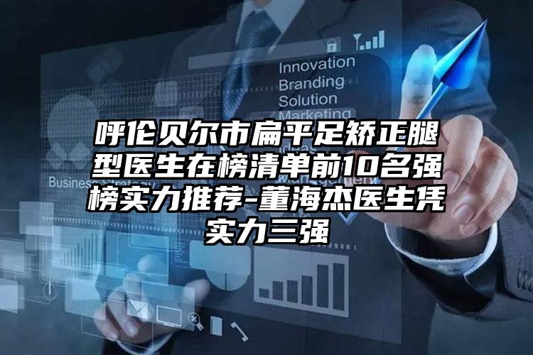 呼伦贝尔市扁平足矫正腿型医生在榜清单前10名强榜实力推荐-董海杰医生凭实力三强