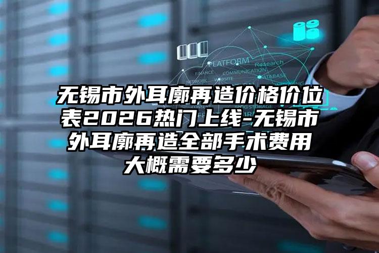 无锡市外耳廓再造价格价位表2026热门上线-无锡市外耳廓再造全部手术费用大概需要多少