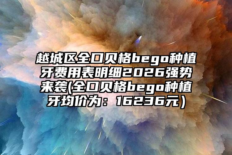 越城区全口贝格bego种植牙费用表明细2026强势来袭(全口贝格bego种植牙均价为：16236元）