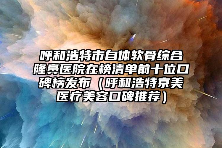 呼和浩特市自体软骨综合隆鼻医院在榜清单前十位口碑榜发布（呼和浩特京美医疗美容口碑推荐）