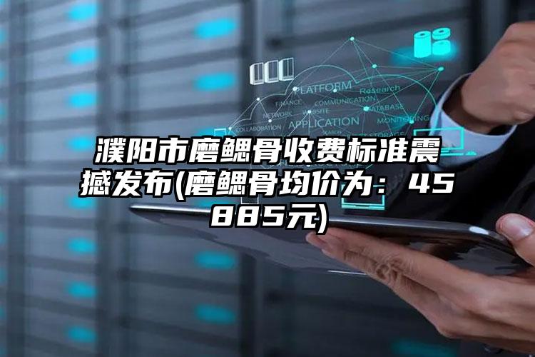 濮阳市磨鳃骨收费标准震撼发布(磨鳃骨均价为：45885元)